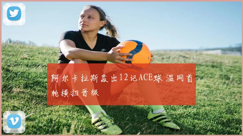 阿尔卡拉斯轰出12记ACE球 温网首轮横扫晋级