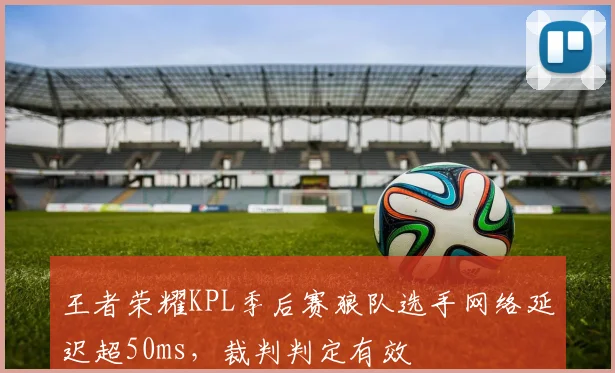 王者荣耀KPL季后赛狼队选手网络延迟超50ms,裁判判定有效