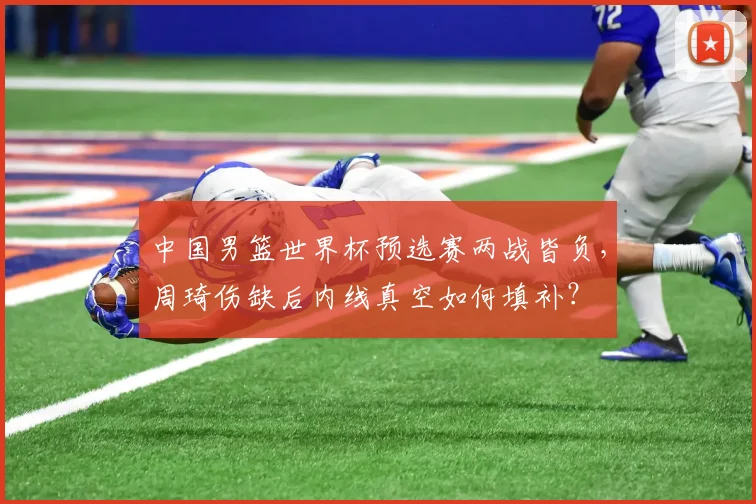 中国男篮世界杯预选赛两战皆负,周琦伤缺后内线真空如何填补?