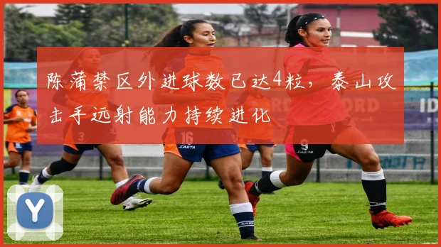 陈蒲禁区外进球数已达4粒,泰山攻击手远射能力持续进化