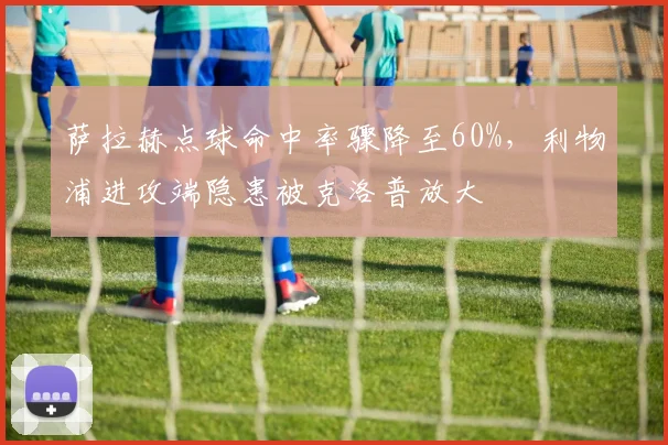 萨拉赫点球命中率骤降至60%,利物浦进攻端隐患被克洛普放大