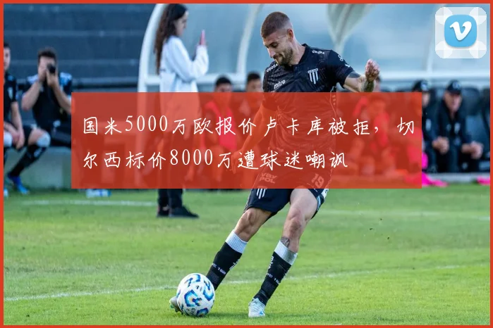 国米5000万欧报价卢卡库被拒,切尔西标价8000万遭球迷嘲讽