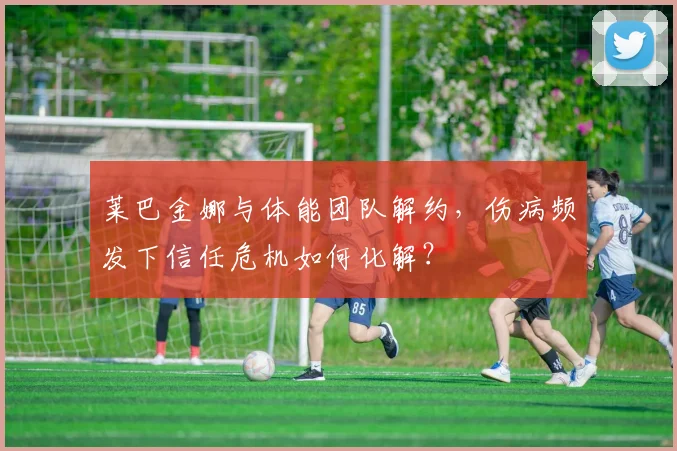 莱巴金娜与体能团队解约,伤病频发下信任危机如何化解?