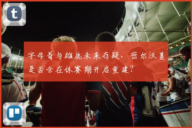 字母哥与雄鹿未来存疑,密尔沃基是否会在休赛期开启重建?