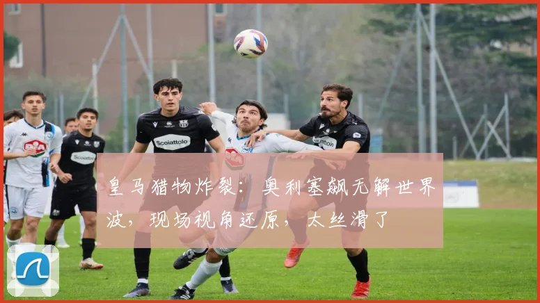 皇马猎物炸裂:奥利塞飙无解世界波,现场视角还原,太丝滑了