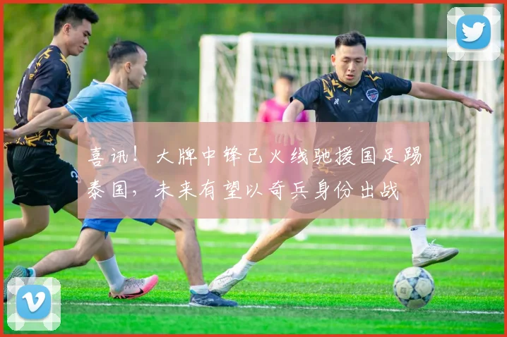 喜讯!大牌中锋已火线驰援国足踢泰国,未来有望以奇兵身份出战